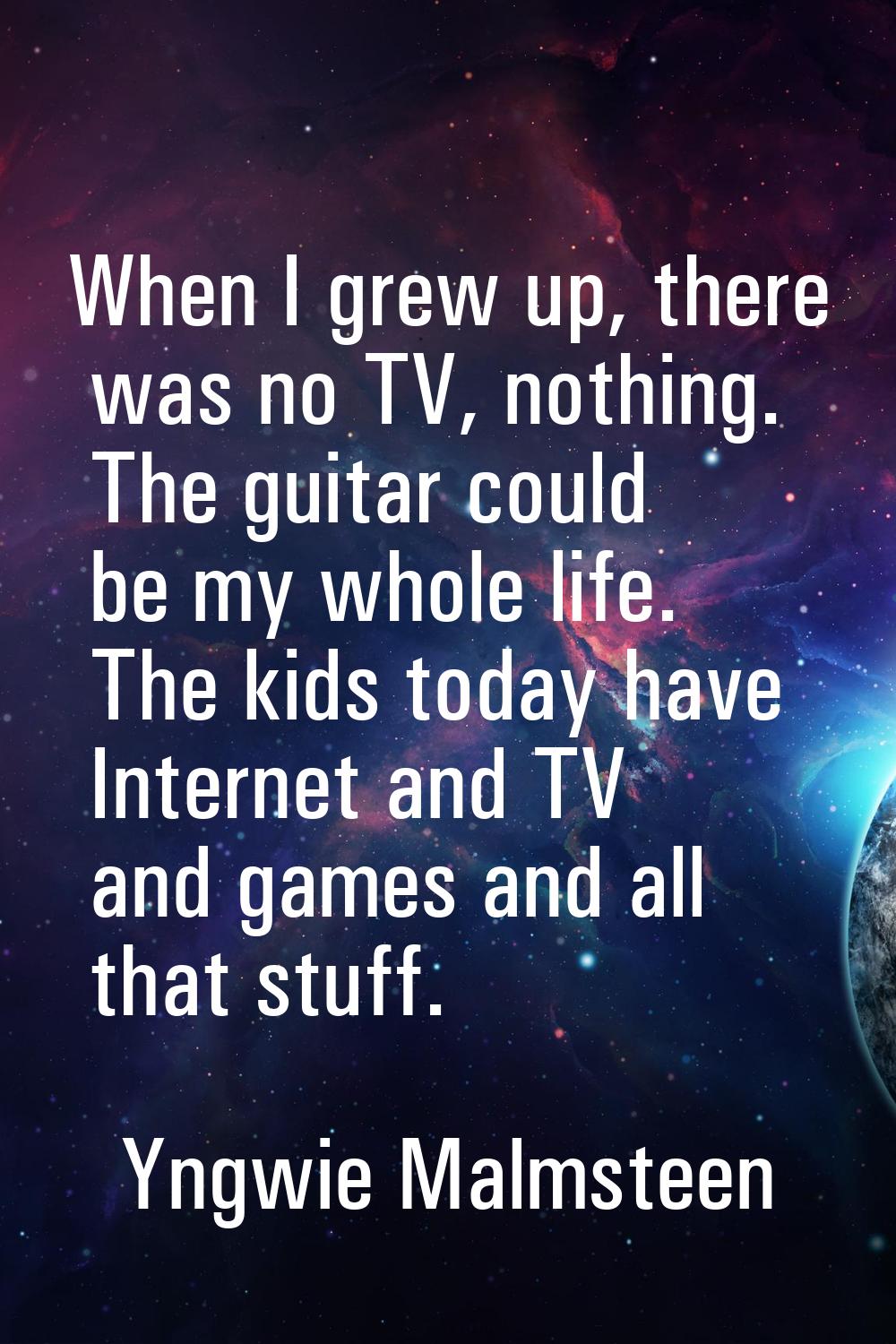 When I grew up, there was no TV, nothing. The guitar could be my whole life. The kids today have In