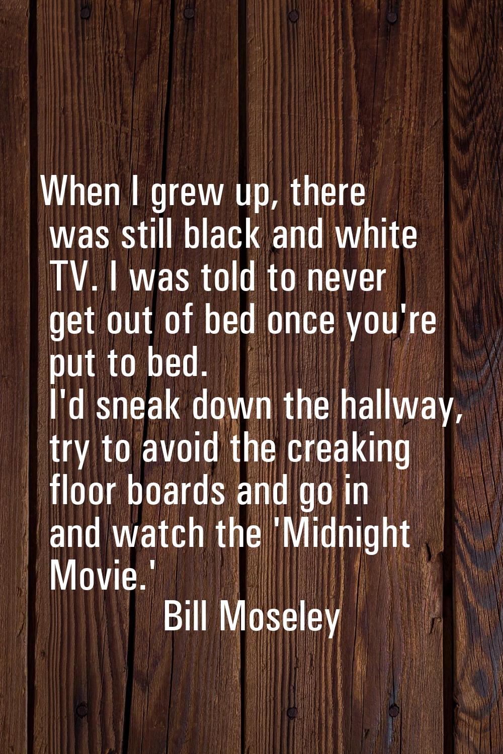 When I grew up, there was still black and white TV. I was told to never get out of bed once you're 
