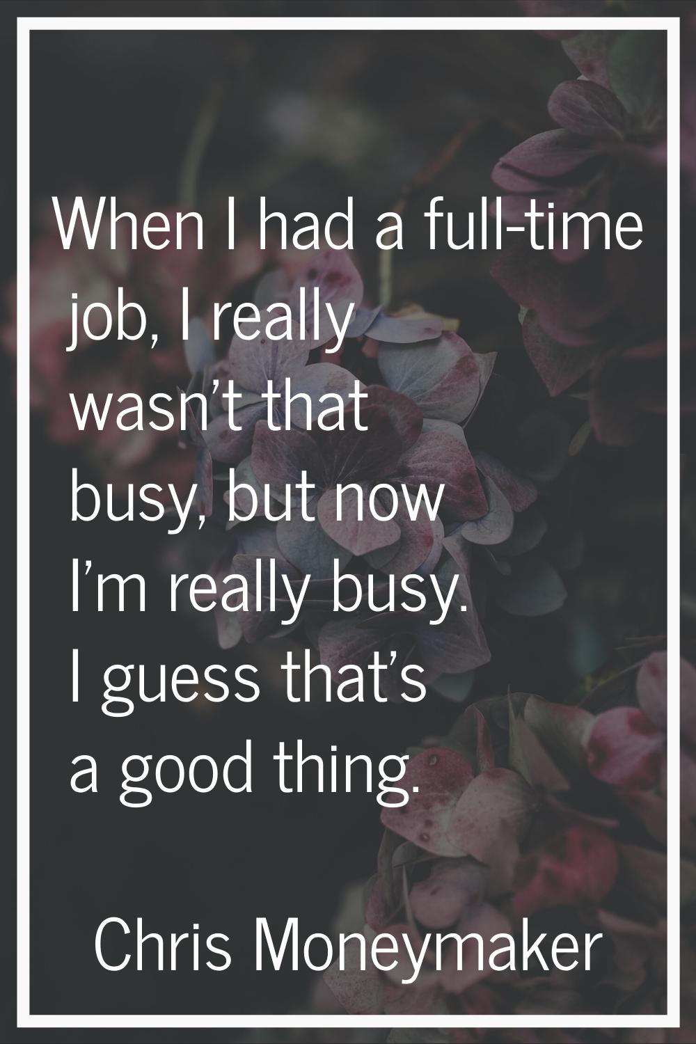 When I had a full-time job, I really wasn't that busy, but now I'm really busy. I guess that's a go
