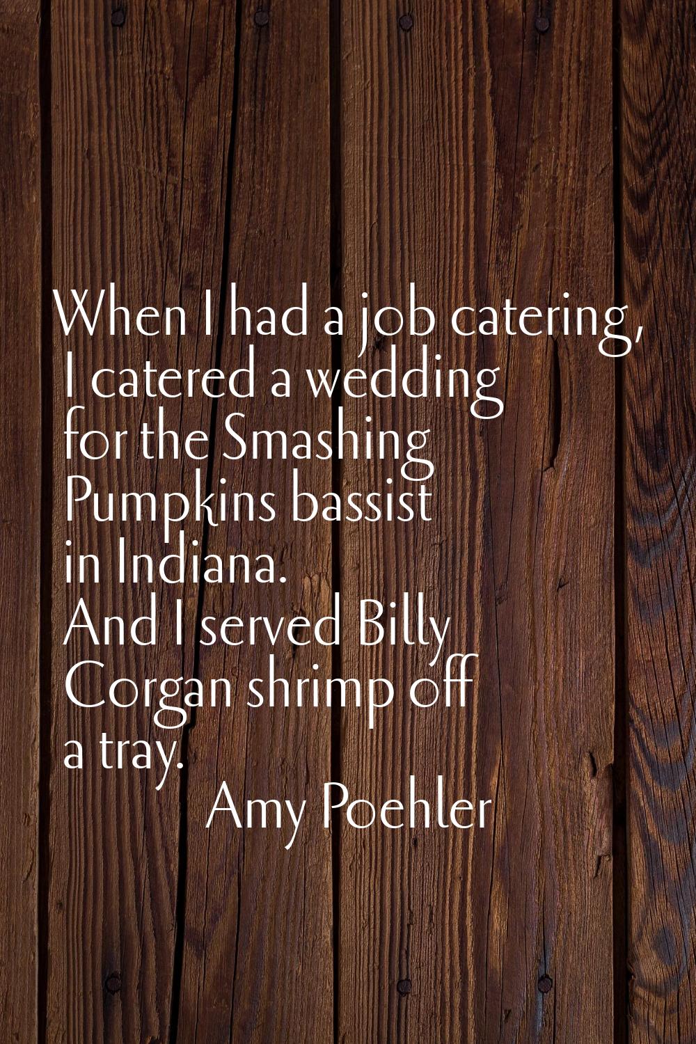 When I had a job catering, I catered a wedding for the Smashing Pumpkins bassist in Indiana. And I 
