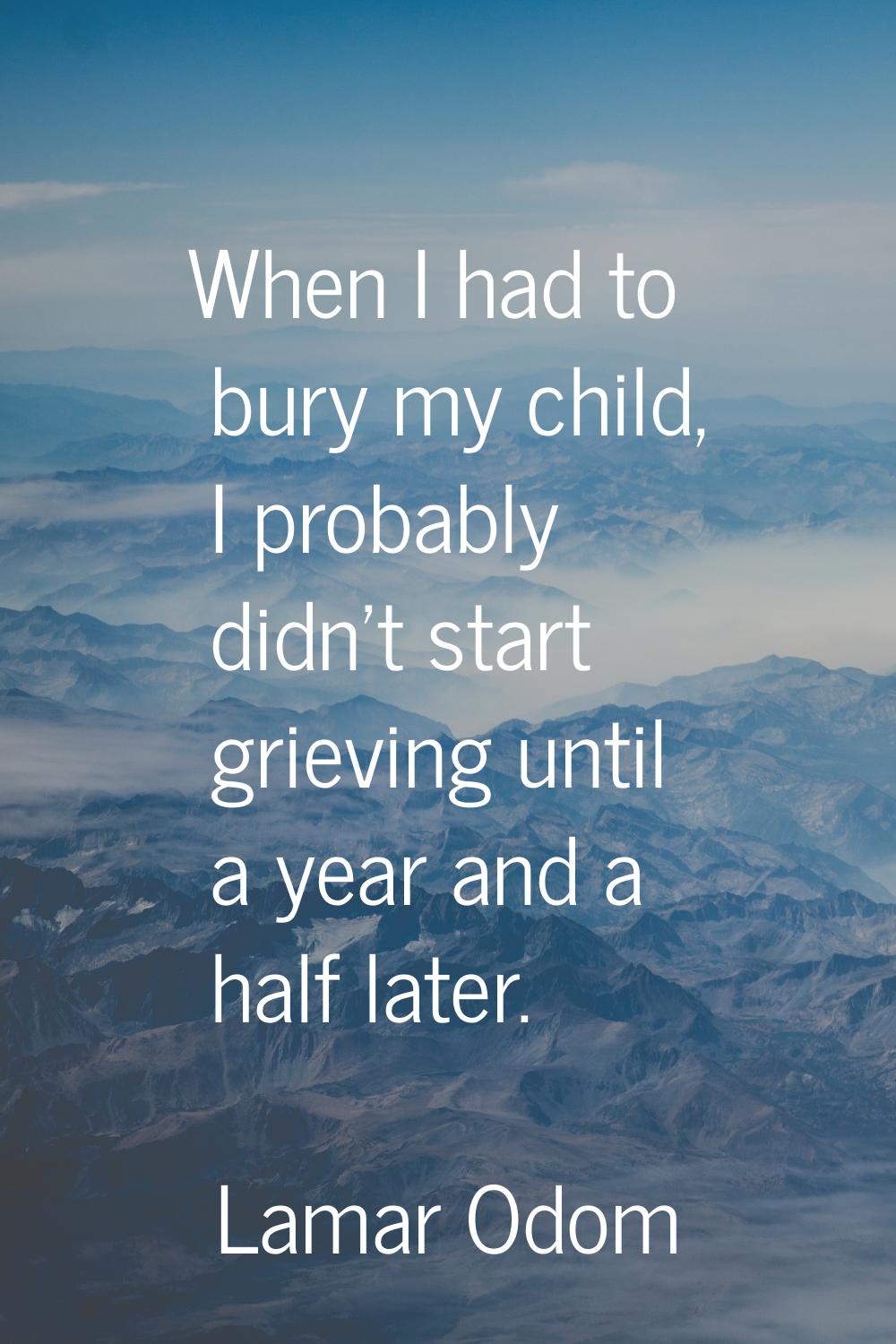 When I had to bury my child, I probably didn't start grieving until a year and a half later.