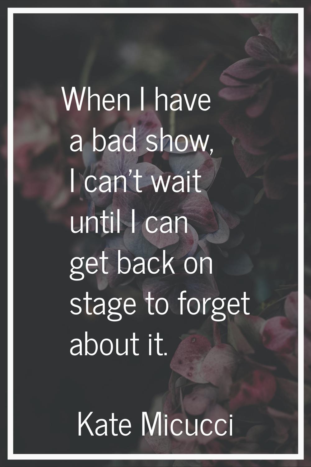 When I have a bad show, I can't wait until I can get back on stage to forget about it.