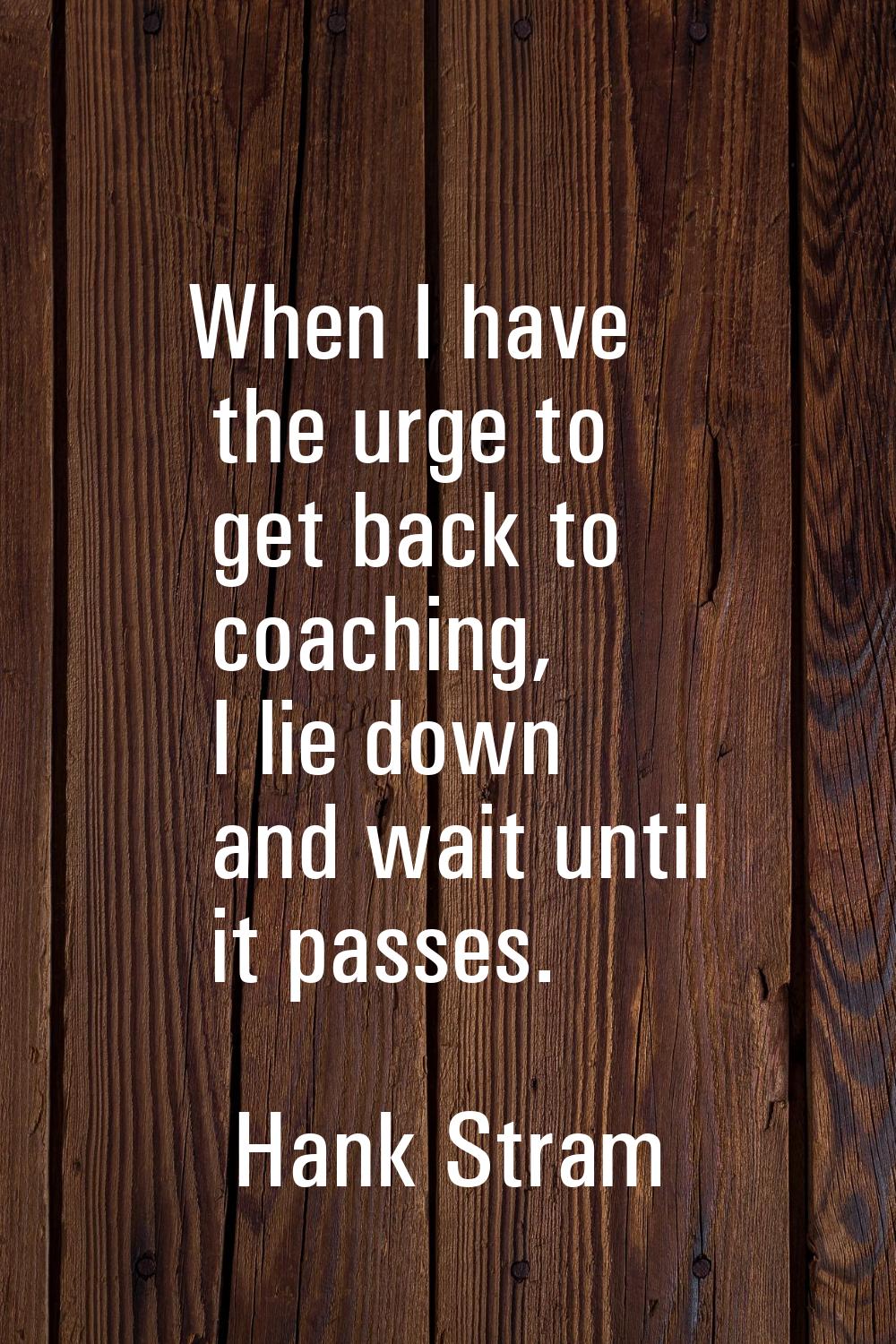 When I have the urge to get back to coaching, I lie down and wait until it passes.
