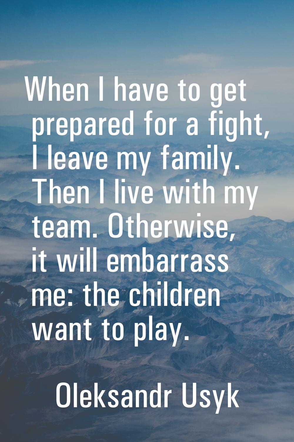 When I have to get prepared for a fight, I leave my family. Then I live with my team. Otherwise, it