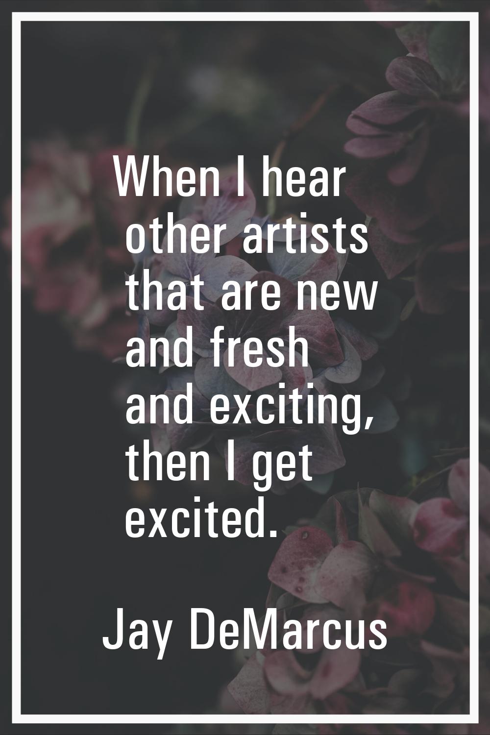 When I hear other artists that are new and fresh and exciting, then I get excited.
