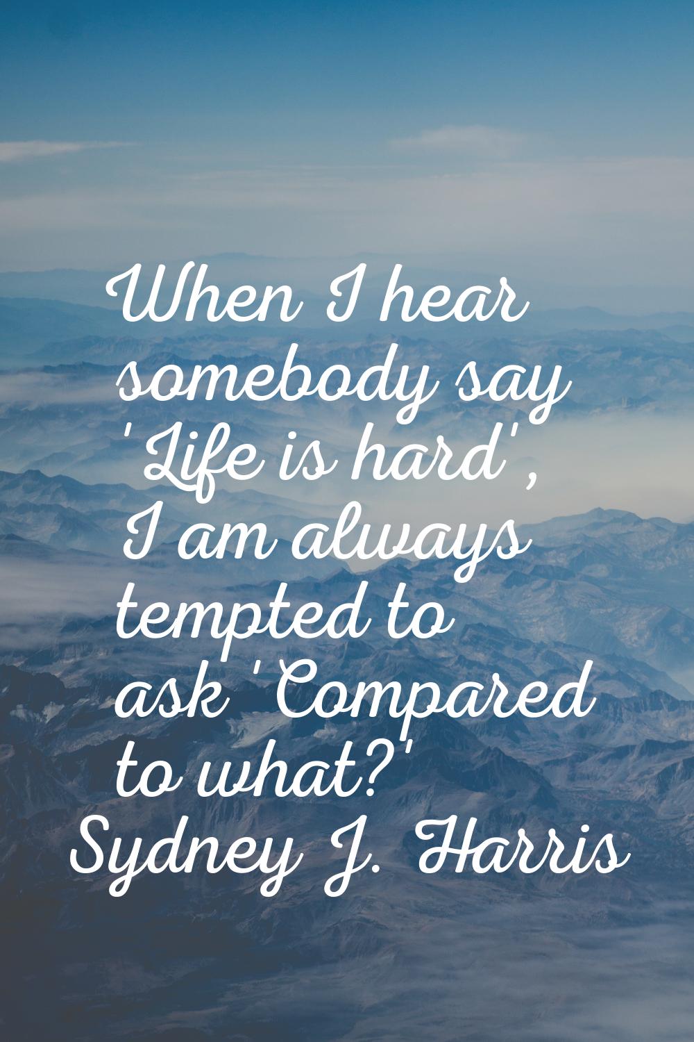 When I hear somebody say 'Life is hard', I am always tempted to ask 'Compared to what?'