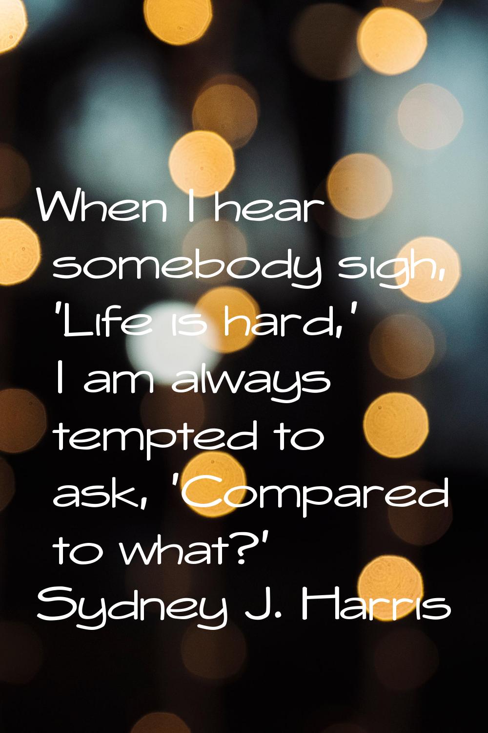 When I hear somebody sigh, 'Life is hard,' I am always tempted to ask, 'Compared to what?'