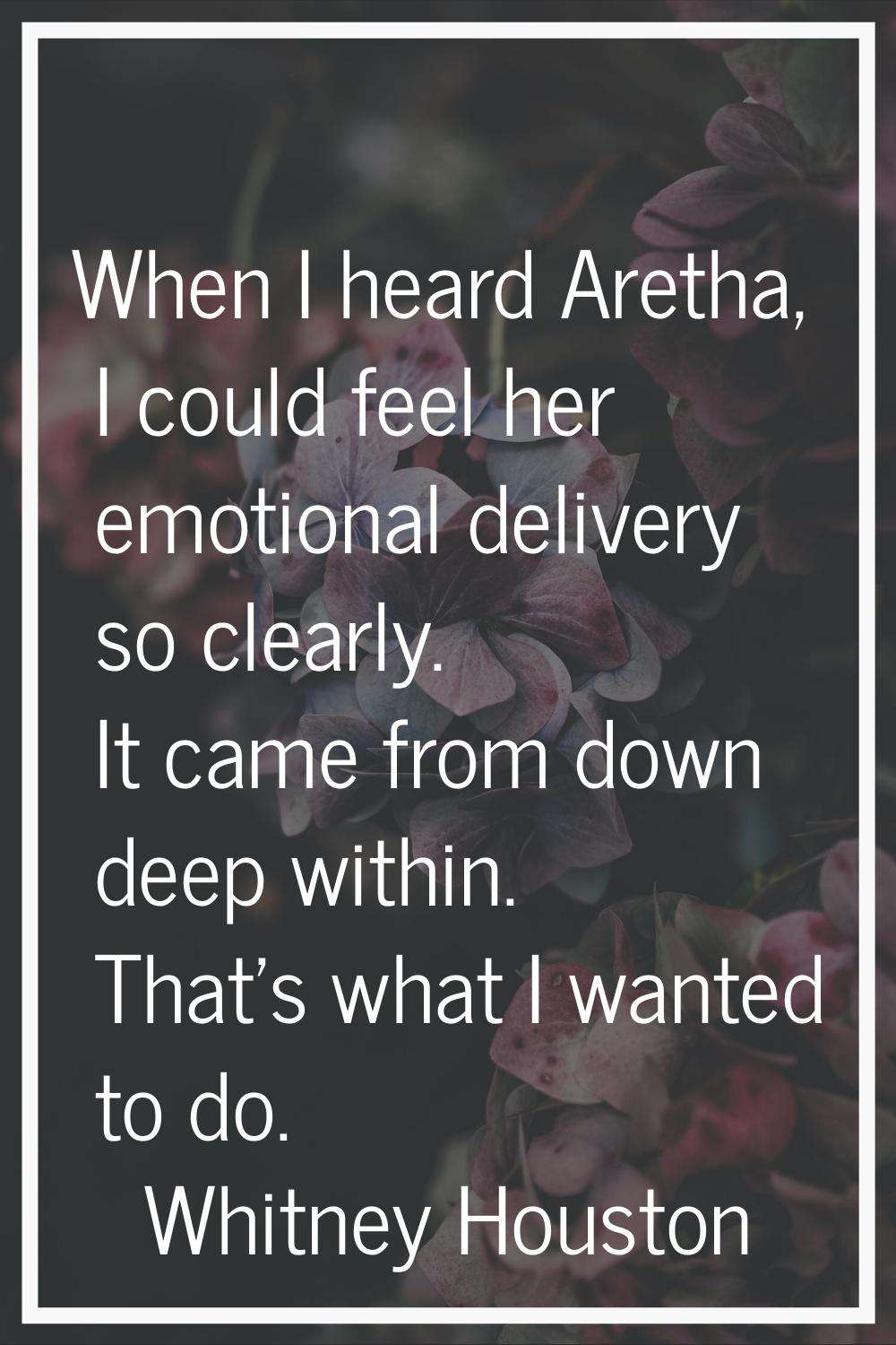 When I heard Aretha, I could feel her emotional delivery so clearly. It came from down deep within.