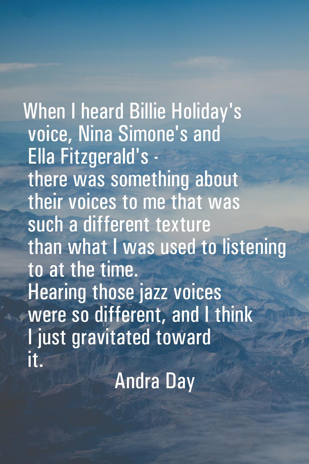 When I heard Billie Holiday's voice, Nina Simone's and Ella Fitzgerald's - there was something abou