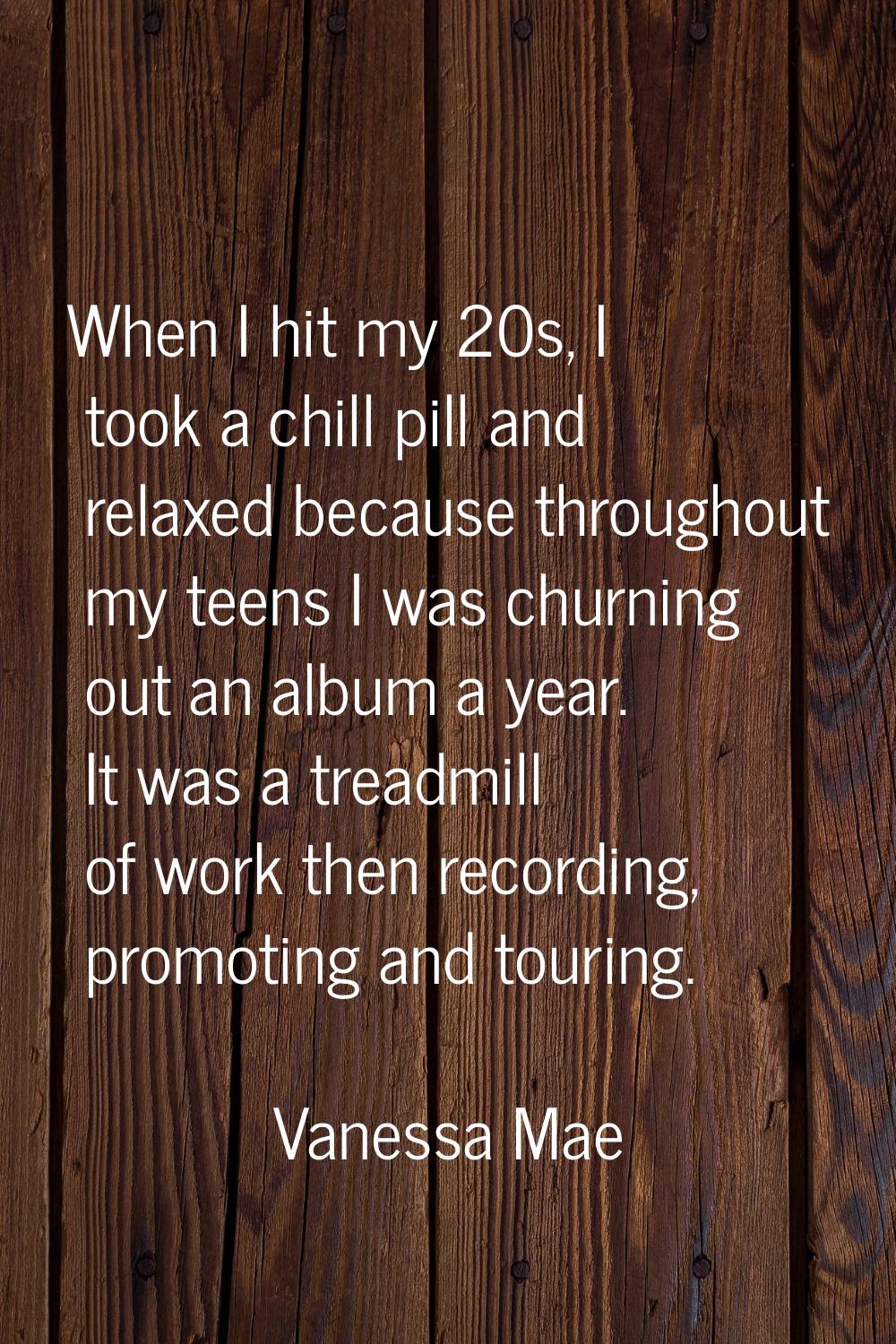 When I hit my 20s, I took a chill pill and relaxed because throughout my teens I was churning out a