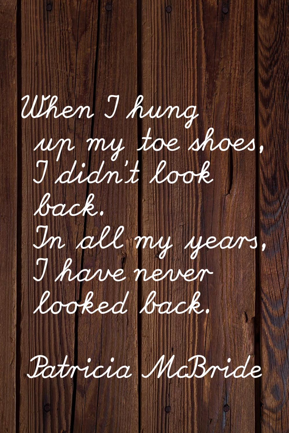 When I hung up my toe shoes, I didn't look back. In all my years, I have never looked back.