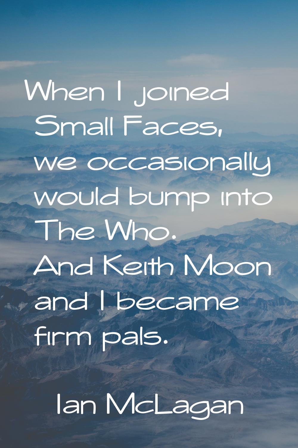 When I joined Small Faces, we occasionally would bump into The Who. And Keith Moon and I became fir
