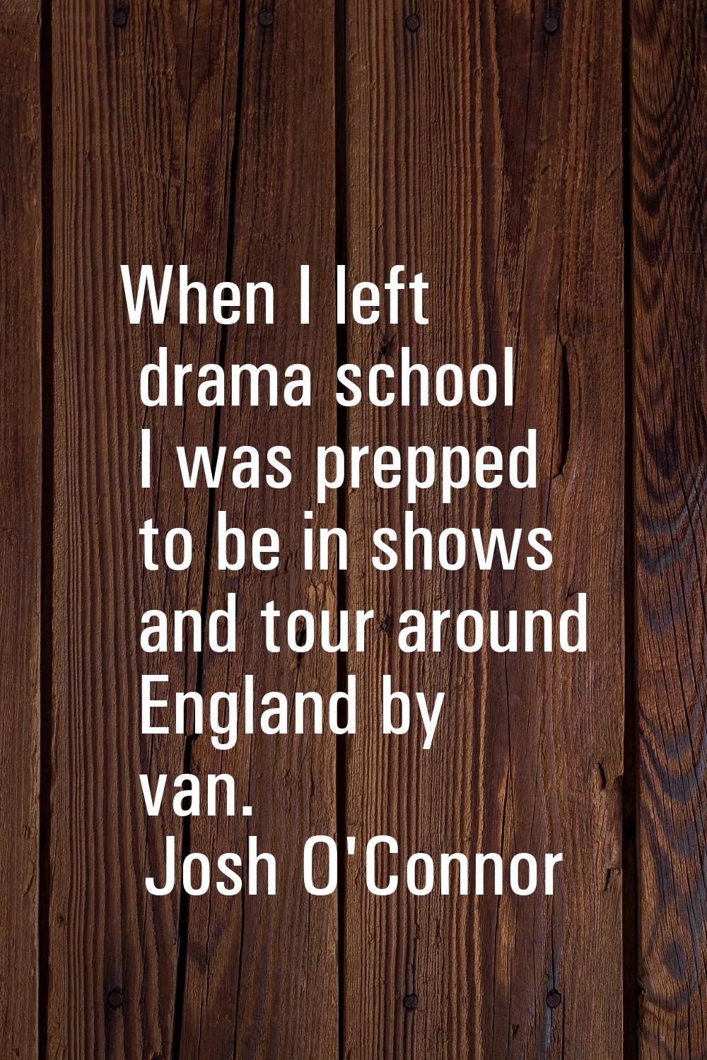 When I left drama school I was prepped to be in shows and tour around England by van.