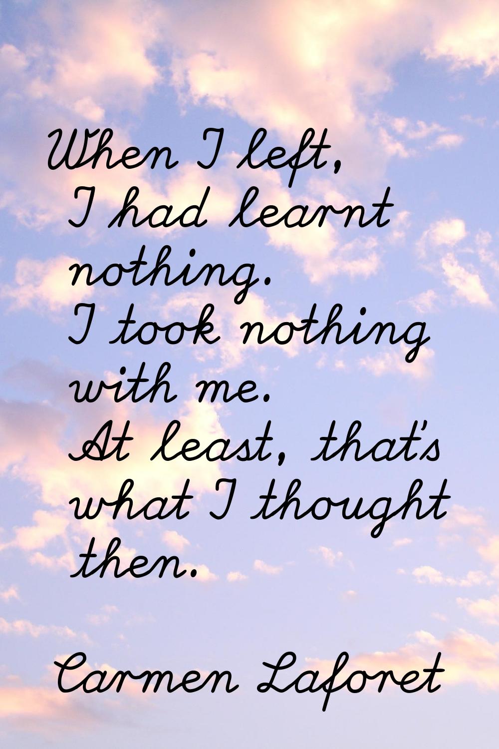 When I left, I had learnt nothing. I took nothing with me. At least, that's what I thought then.