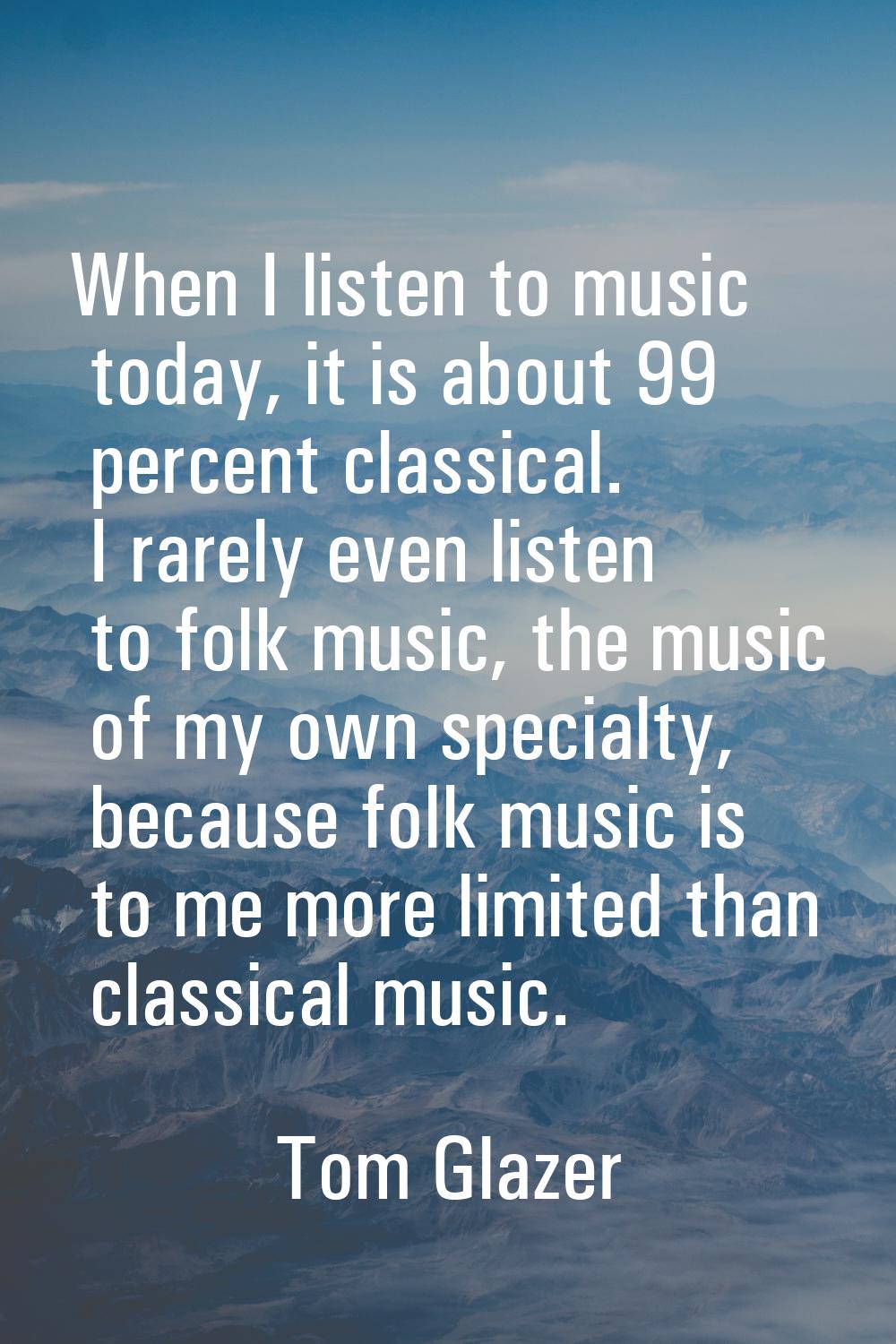 When I listen to music today, it is about 99 percent classical. I rarely even listen to folk music,
