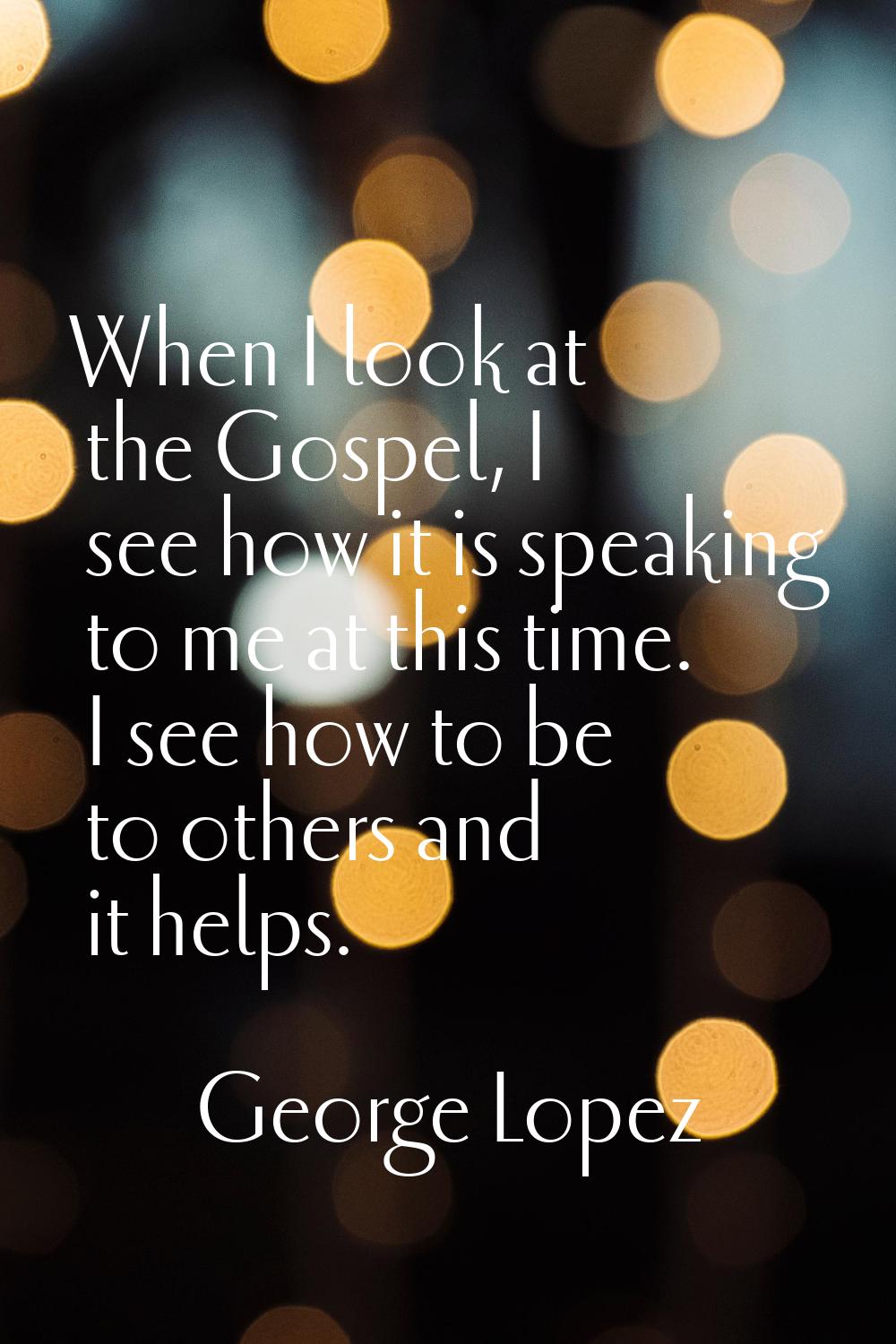 When I look at the Gospel, I see how it is speaking to me at this time. I see how to be to others a