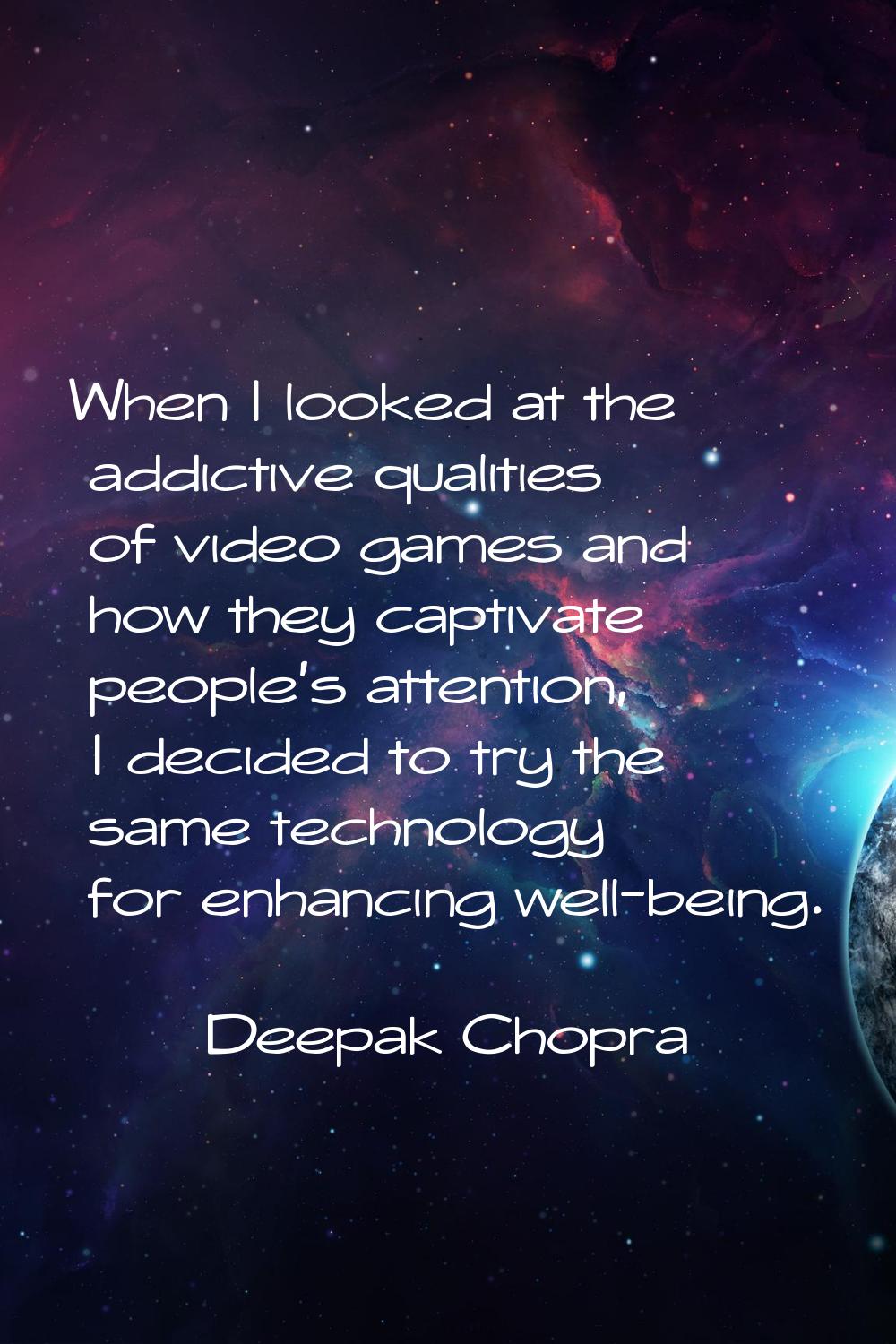 When I looked at the addictive qualities of video games and how they captivate people's attention, 