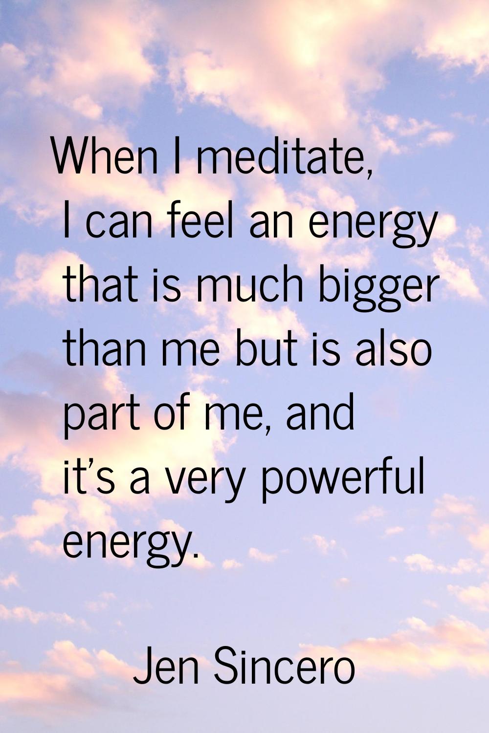 When I meditate, I can feel an energy that is much bigger than me but is also part of me, and it's 