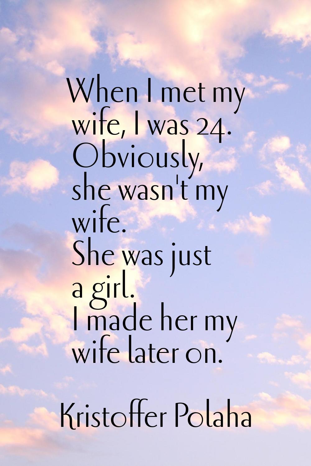 When I met my wife, I was 24. Obviously, she wasn't my wife. She was just a girl. I made her my wif