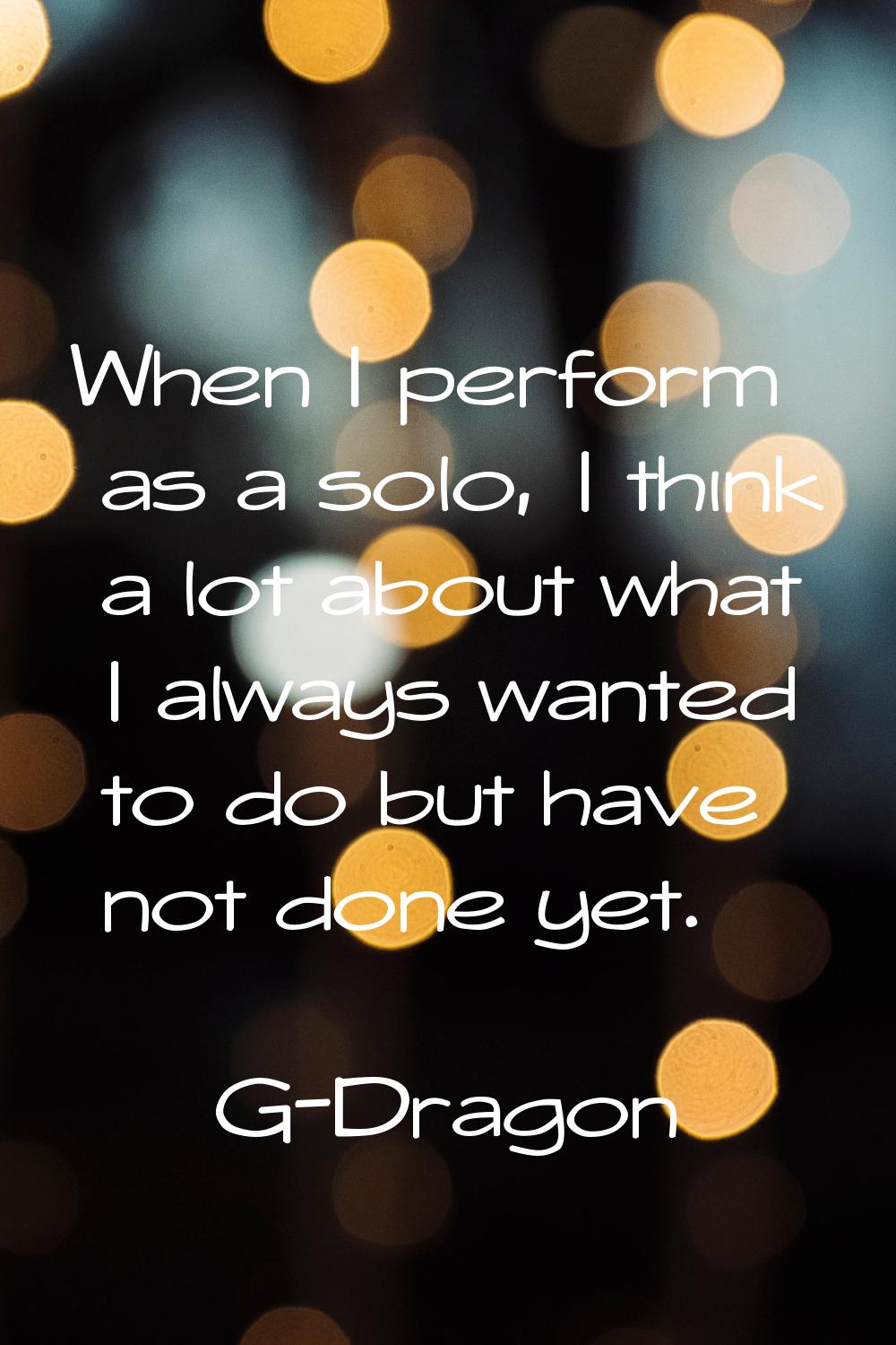 When I perform as a solo, I think a lot about what I always wanted to do but have not done yet.