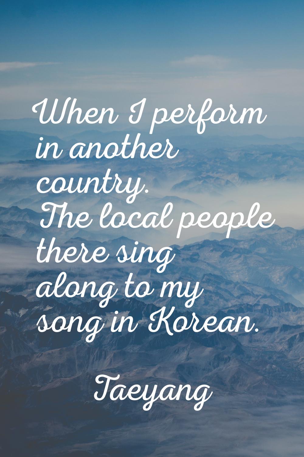 When I perform in another country. The local people there sing along to my song in Korean.