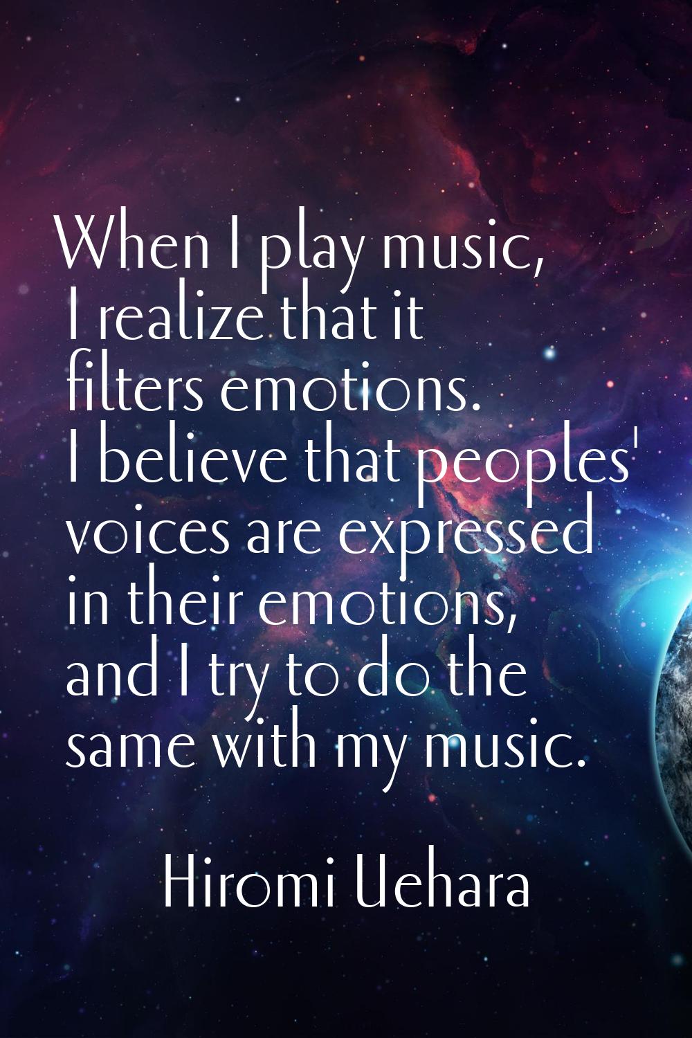 When I play music, I realize that it filters emotions. I believe that peoples' voices are expressed