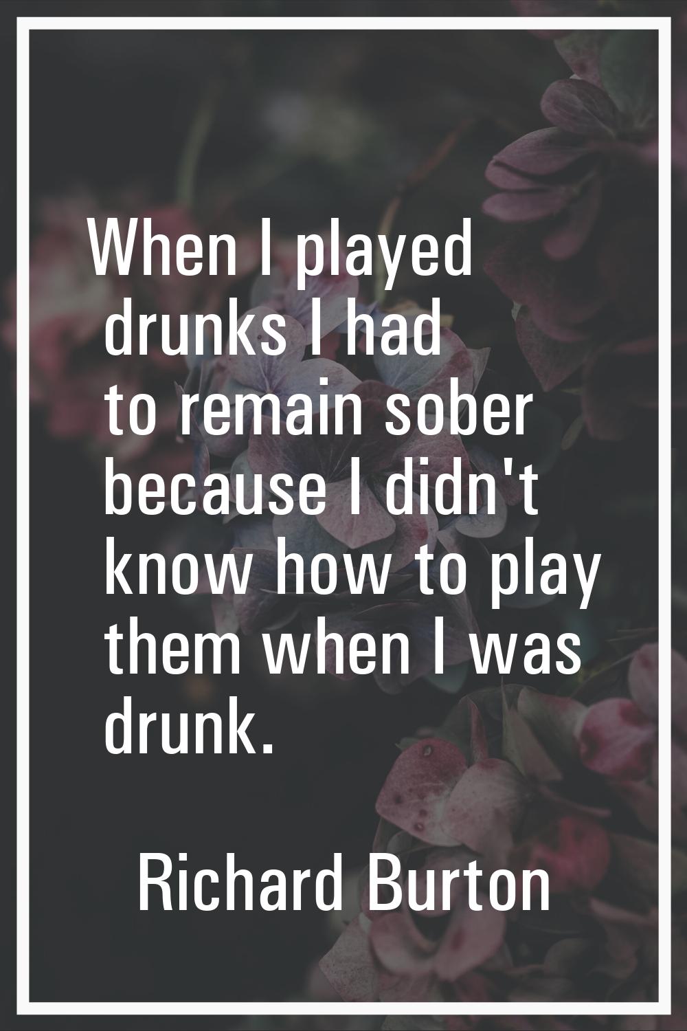 When I played drunks I had to remain sober because I didn't know how to play them when I was drunk.