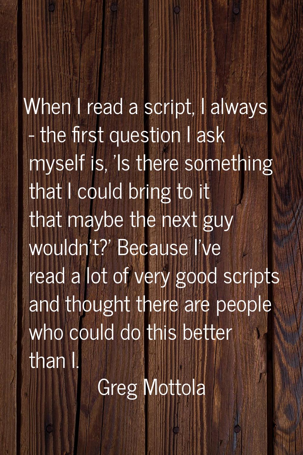 When I read a script, I always - the first question I ask myself is, 'Is there something that I cou