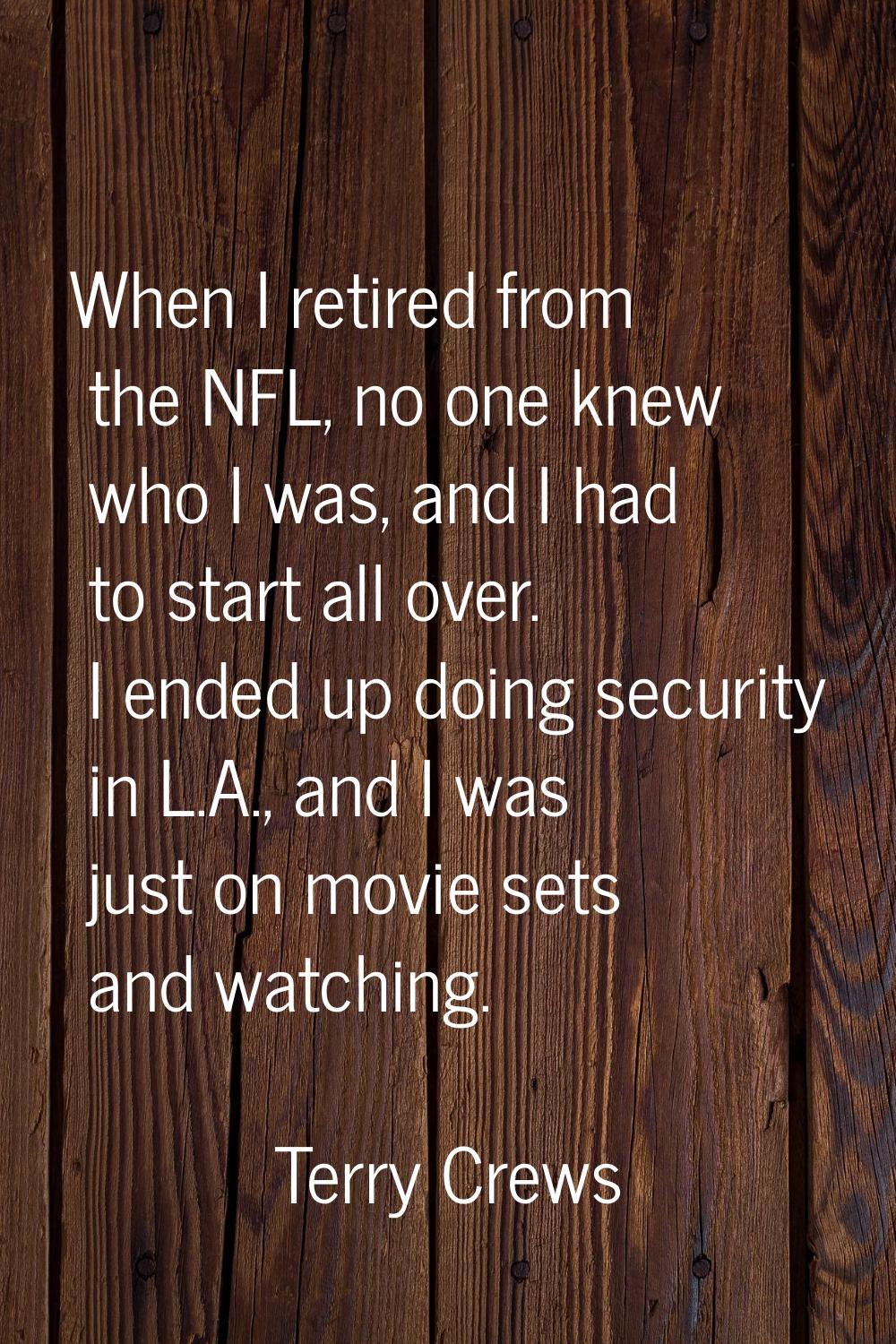 When I retired from the NFL, no one knew who I was, and I had to start all over. I ended up doing s