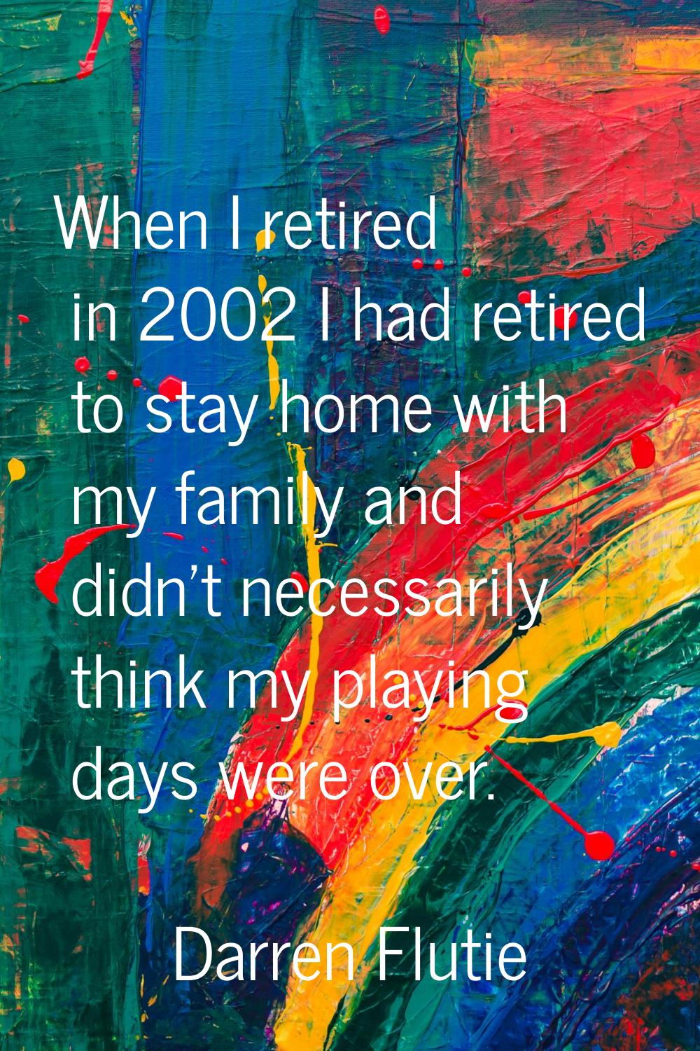 When I retired in 2002 I had retired to stay home with my family and didn't necessarily think my pl