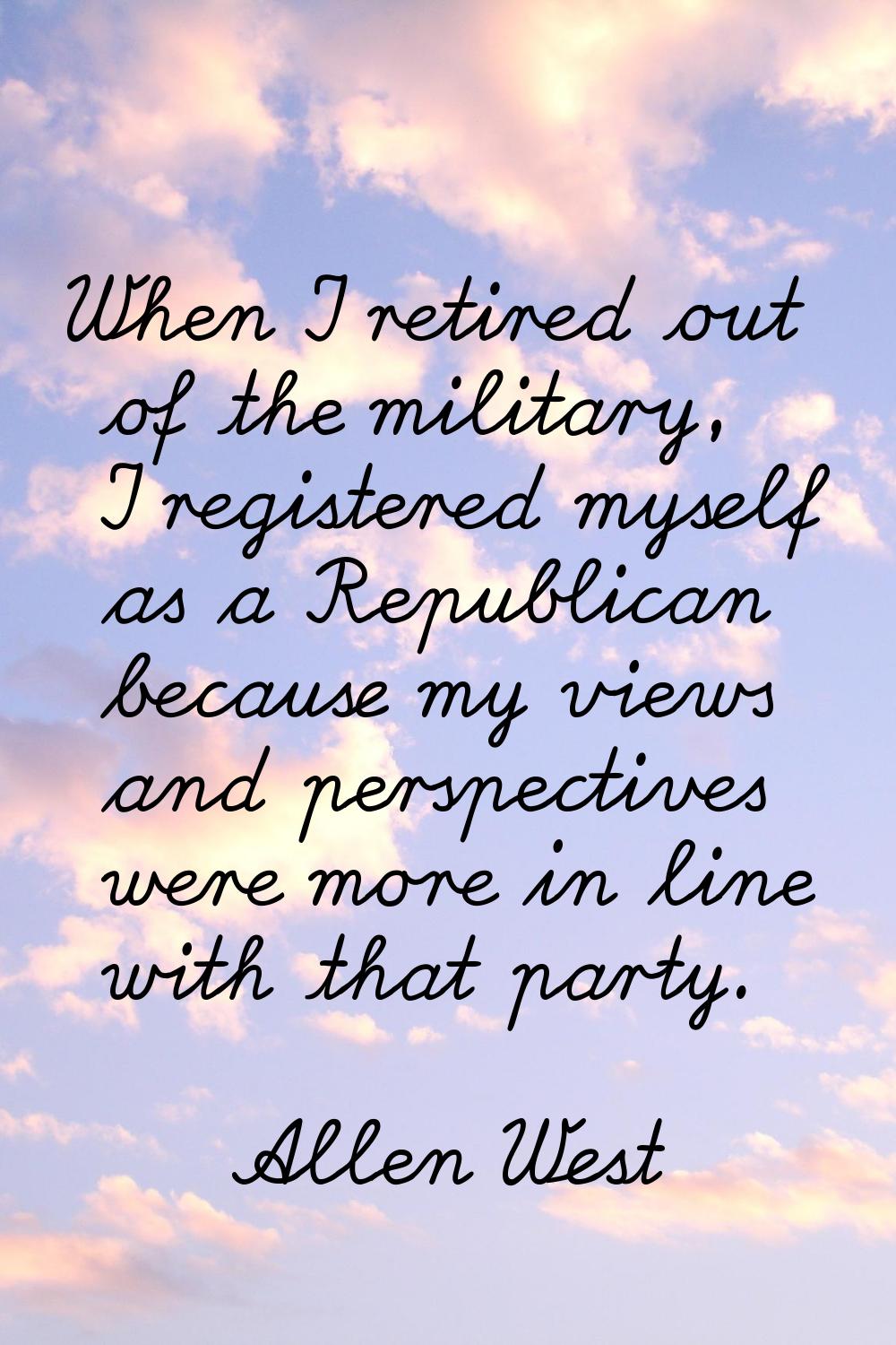 When I retired out of the military, I registered myself as a Republican because my views and perspe