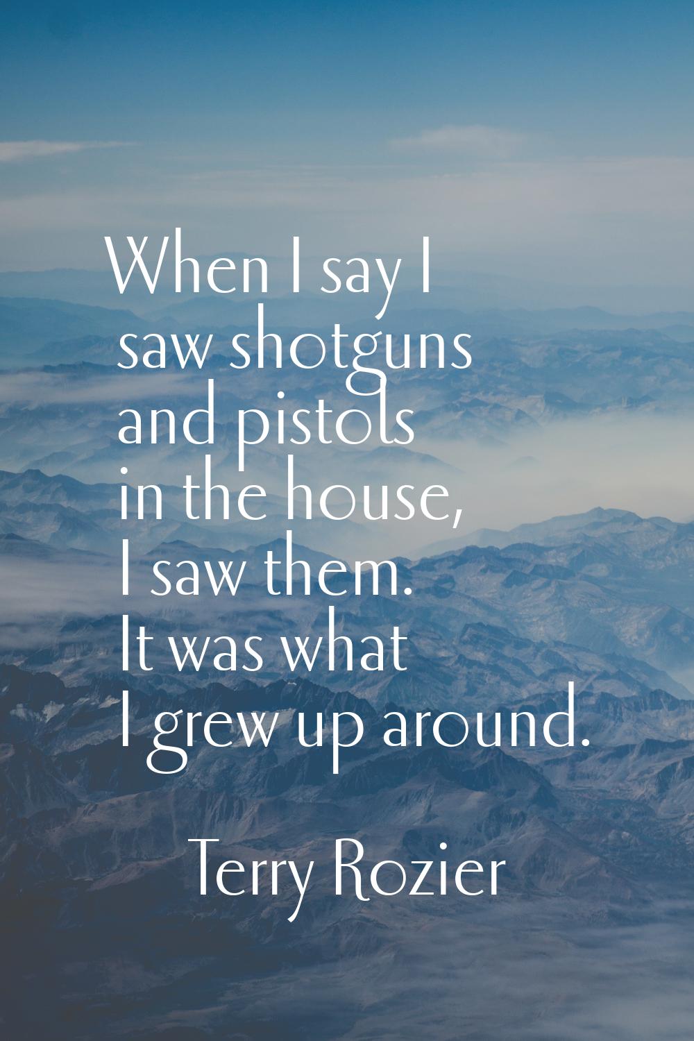 When I say I saw shotguns and pistols in the house, I saw them. It was what I grew up around.