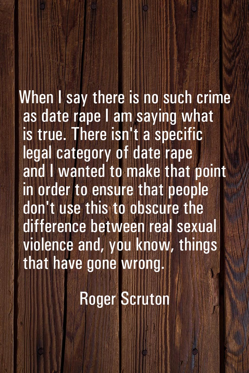 When I say there is no such crime as date rape I am saying what is true. There isn't a specific leg