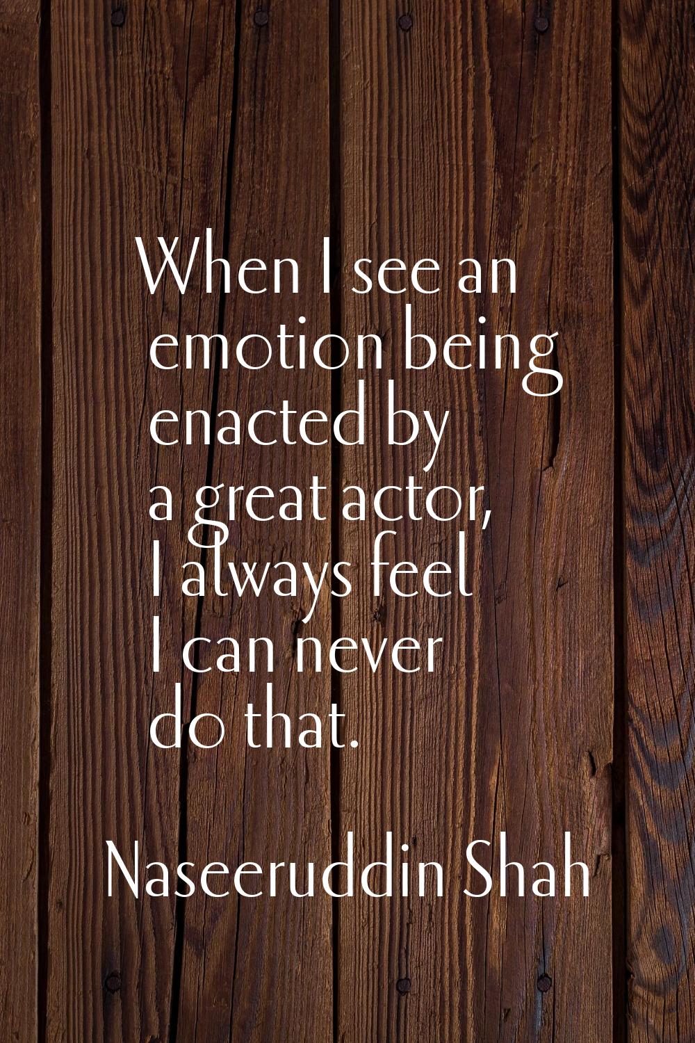 When I see an emotion being enacted by a great actor, I always feel I can never do that.