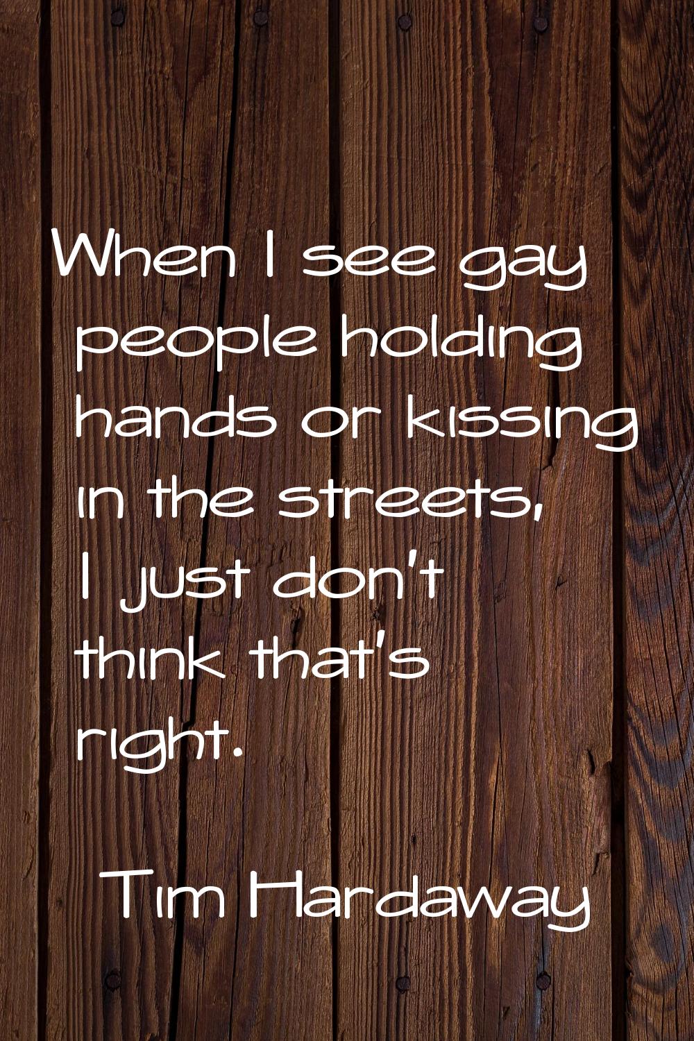 When I see gay people holding hands or kissing in the streets, I just don't think that's right.