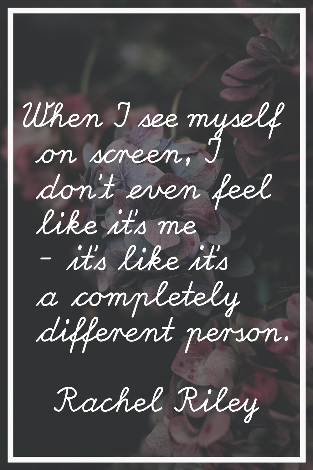 When I see myself on screen, I don't even feel like it's me - it's like it's a completely different
