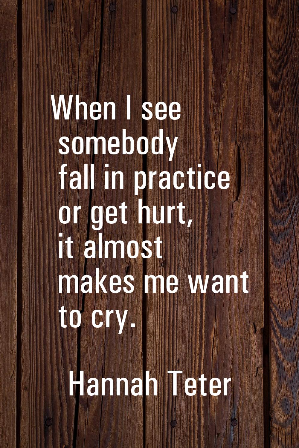 When I see somebody fall in practice or get hurt, it almost makes me want to cry.