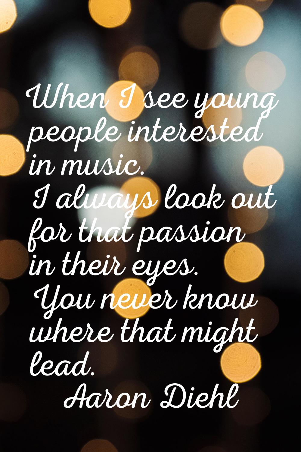 When I see young people interested in music. I always look out for that passion in their eyes. You 