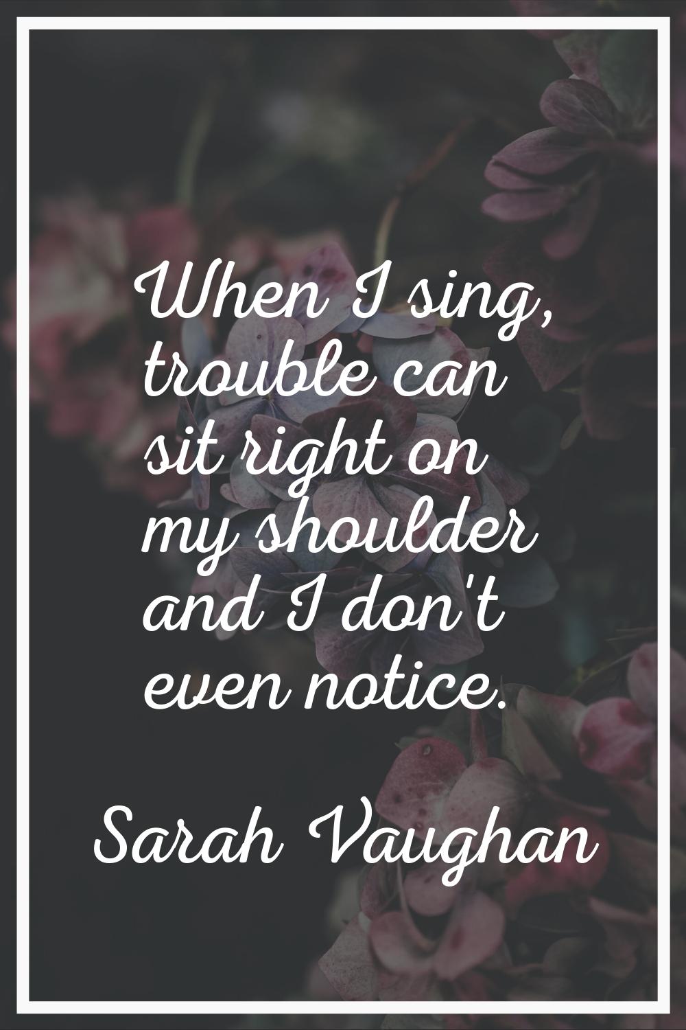 When I sing, trouble can sit right on my shoulder and I don't even notice.