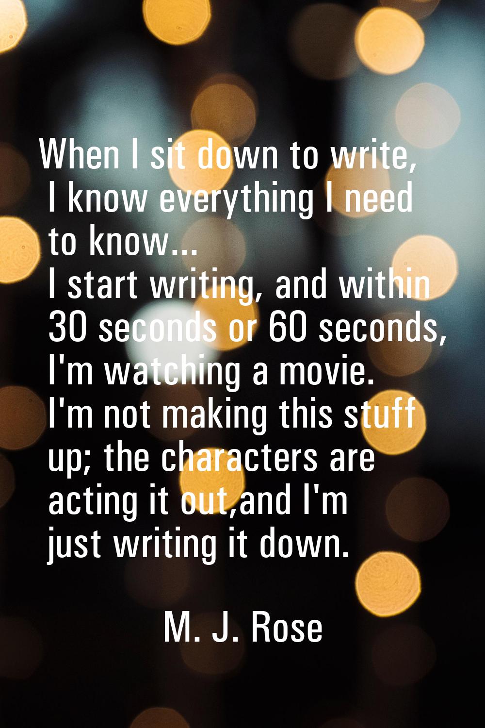 When I sit down to write, I know everything I need to know... I start writing, and within 30 second