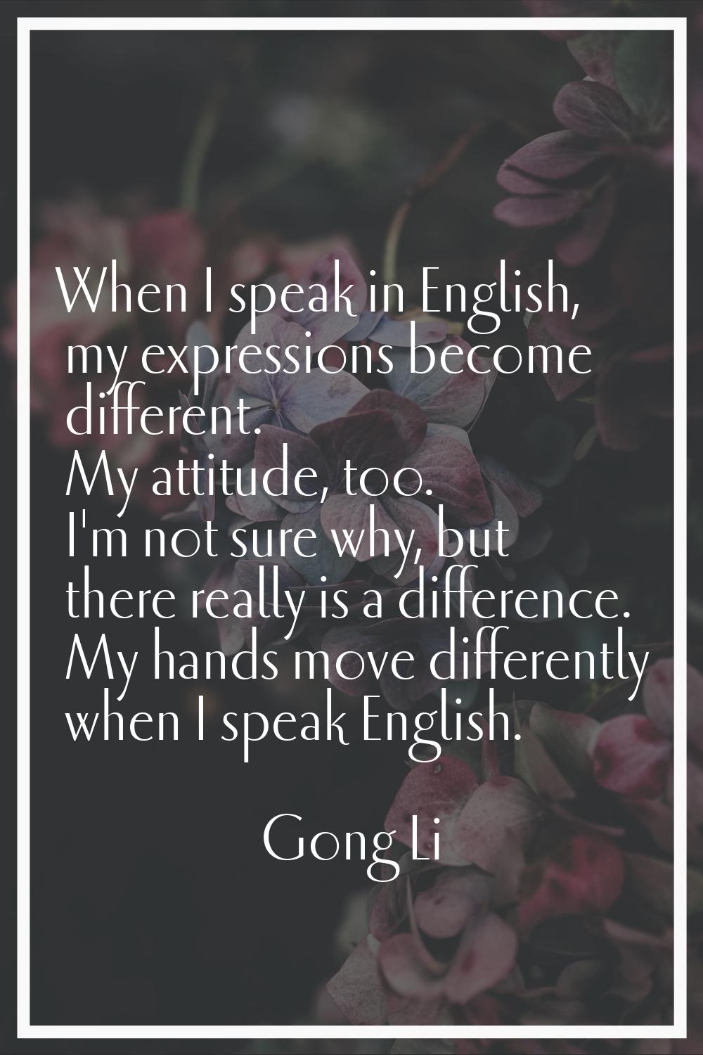 When I speak in English, my expressions become different. My attitude, too. I'm not sure why, but t