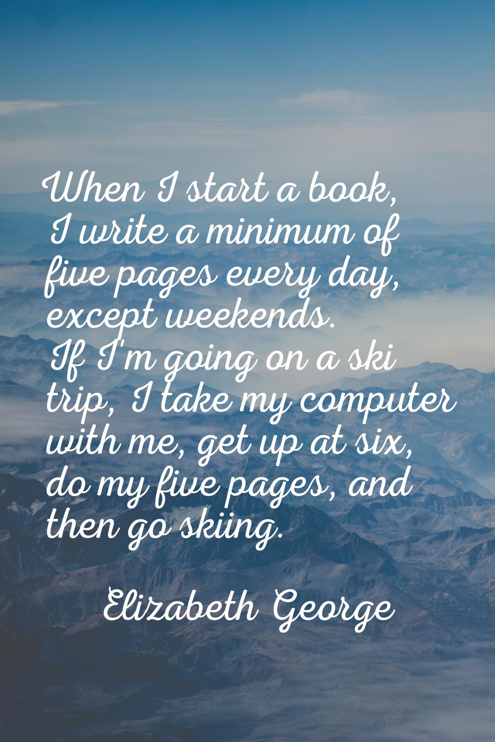 When I start a book, I write a minimum of five pages every day, except weekends. If I'm going on a 