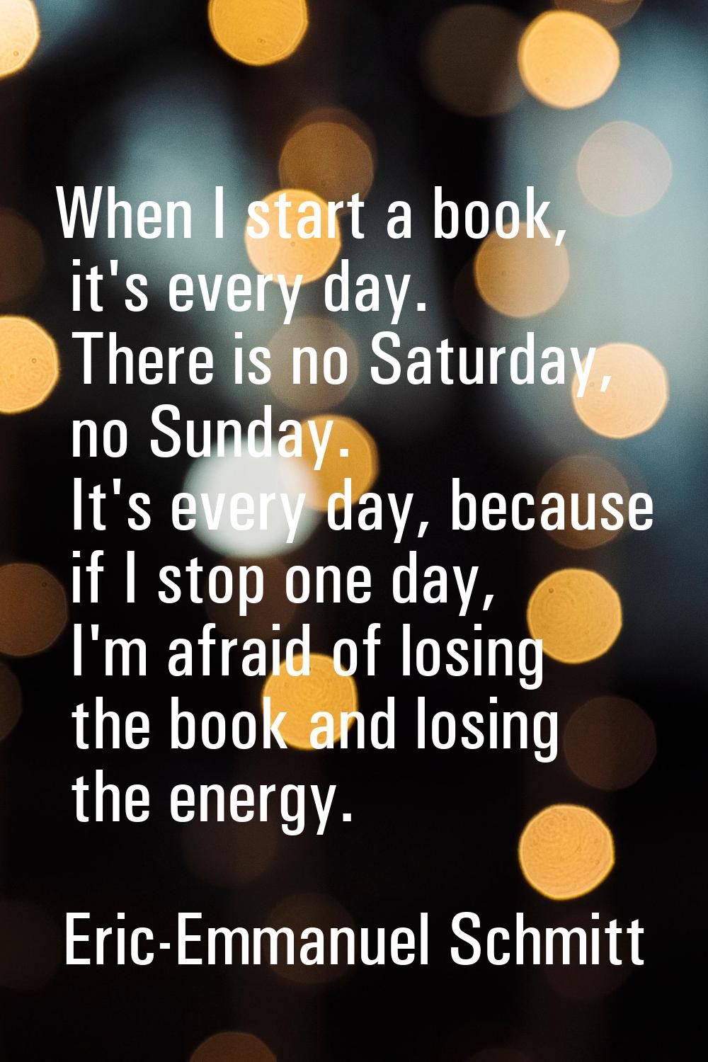 When I start a book, it's every day. There is no Saturday, no Sunday. It's every day, because if I 