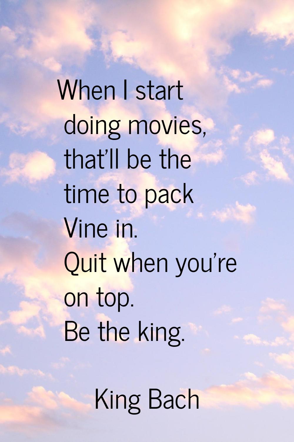 When I start doing movies, that'll be the time to pack Vine in. Quit when you're on top. Be the kin
