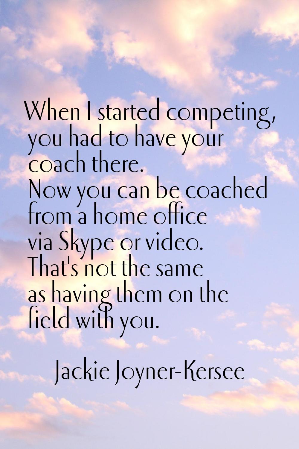 When I started competing, you had to have your coach there. Now you can be coached from a home offi