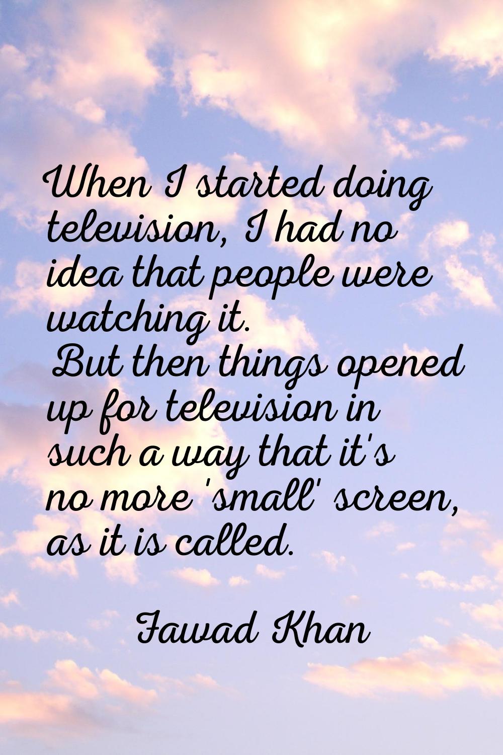 When I started doing television, I had no idea that people were watching it. But then things opened