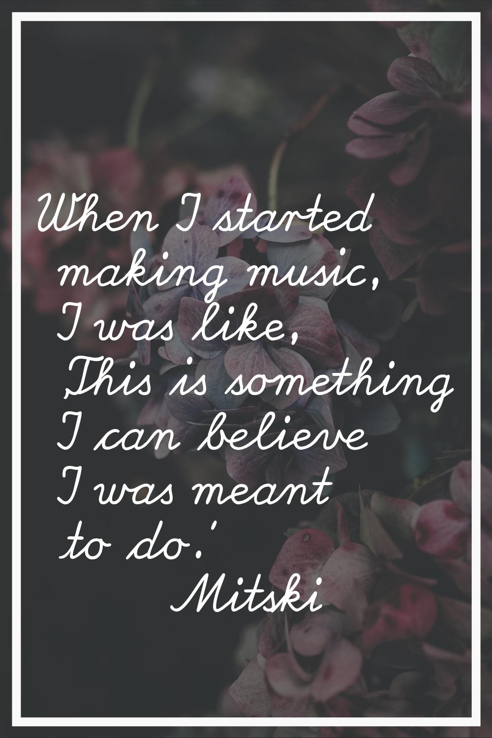 When I started making music, I was like, 'This is something I can believe I was meant to do.'