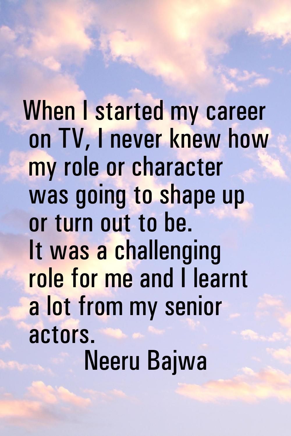When I started my career on TV, I never knew how my role or character was going to shape up or turn