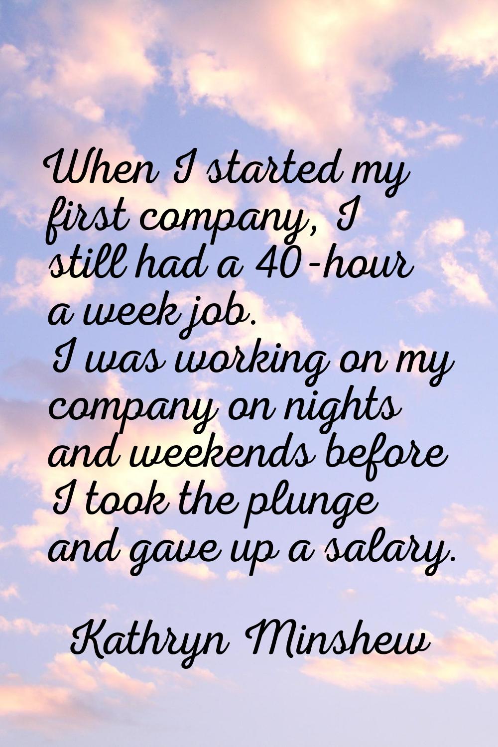 When I started my first company, I still had a 40-hour a week job. I was working on my company on n