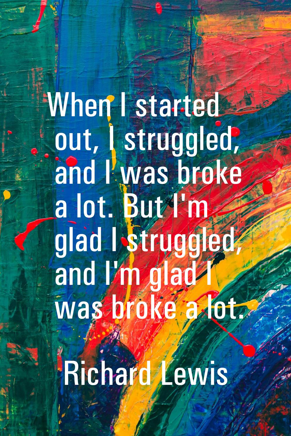 When I started out, I struggled, and I was broke a lot. But I'm glad I struggled, and I'm glad I wa
